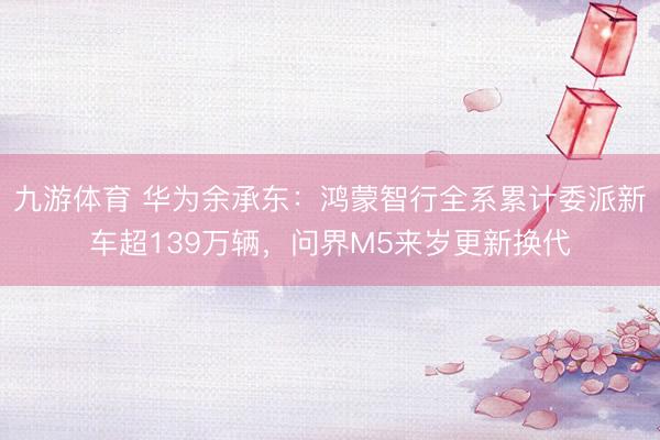 九游体育 华为余承东:鸿蒙智行全系累计委派新车超139万辆,问界M5来岁更新换代