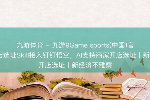 九游体育 - 九游9Game sports(中国)官网 高德问店选址Skill接入钉钉悟空,AI支持商家开店选址丨新经济不雅察