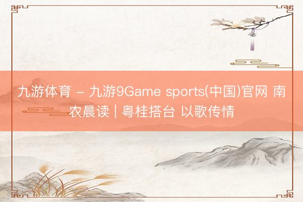 九游体育 - 九游9Game sports(中国)官网 南农晨读 | 粤桂搭台 以歌传情