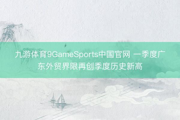 九游体育9GameSports中国官网 一季度广东外贸界限再创季度历史新高