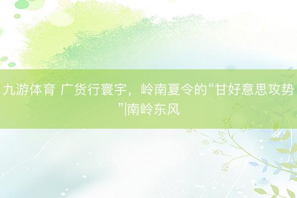 九游体育 广货行寰宇,岭南夏令的“甘好意思攻势”|南岭东风