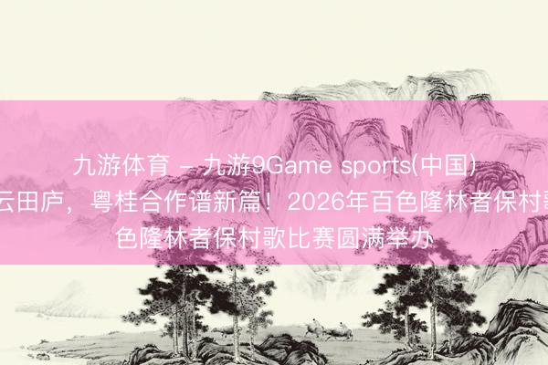 九游体育 - 九游9Game sports(中国)官网 村歌飞扬云田庐,粤桂合作谱新篇!2026年百色隆林者保村歌比赛圆满举办