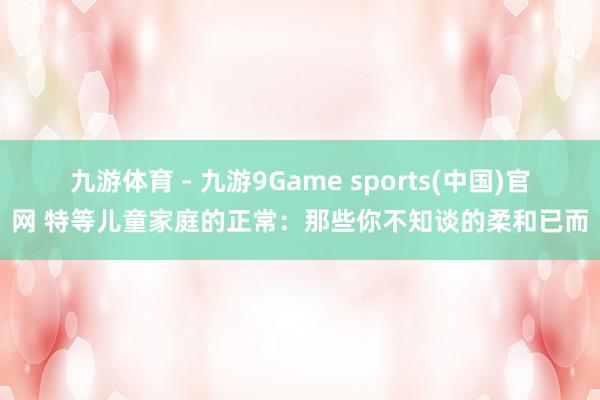 九游体育 - 九游9Game sports(中国)官网 特等儿童家庭的正常：那些你不知谈的柔和已而