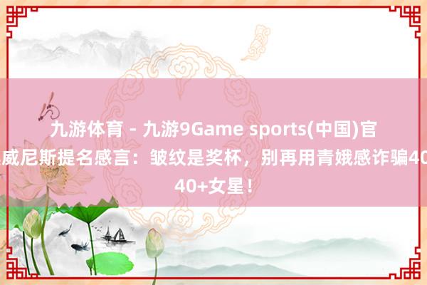 九游体育 - 九游9Game sports(中国)官网 舒淇威尼斯提名感言:皱纹是奖杯,别再用青娥感诈骗40+女星!