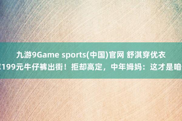 九游9Game sports(中国)官网 舒淇穿优衣库199元牛仔裤出街！拒却高定，中年姆妈：这才是咱们