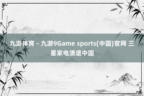 九游体育 - 九游9Game sports(中国)官网 三星家电溃退中国