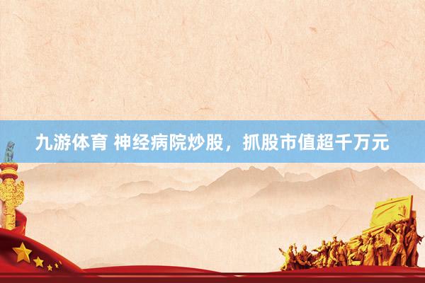九游体育 神经病院炒股,抓股市值超千万元
