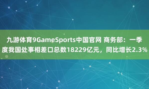 九游体育9GameSports中国官网 商务部：一季度我国处事相差口总数18229亿元，同比增长2.3%