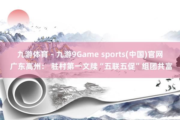 九游体育 - 九游9Game sports(中国)官网 广东高州： 驻村第一文牍“五联五促”组团共富