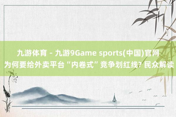 九游体育 - 九游9Game sports(中国)官网 为何要给外卖平台“内卷式”竞争划红线? 民众解读