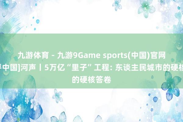 九游体育 - 九游9Game sports(中国)官网 [好评中国]河声丨5万亿“里子”工程: 东谈主民城市的硬核答卷
