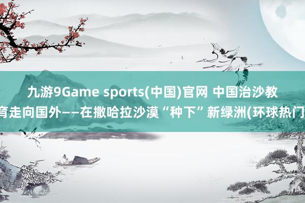 九游9Game sports(中国)官网 中国治沙教育走向国外——在撒哈拉沙漠“种下”新绿洲(环球热门)