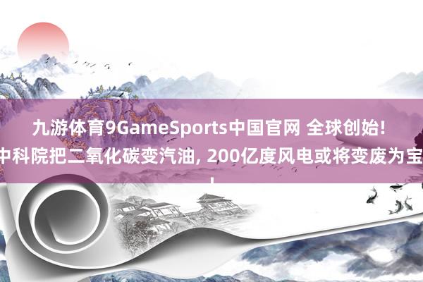 九游体育9GameSports中国官网 全球创始! 中科院把二氧化碳变汽油， 200亿度风电或将变废为宝!