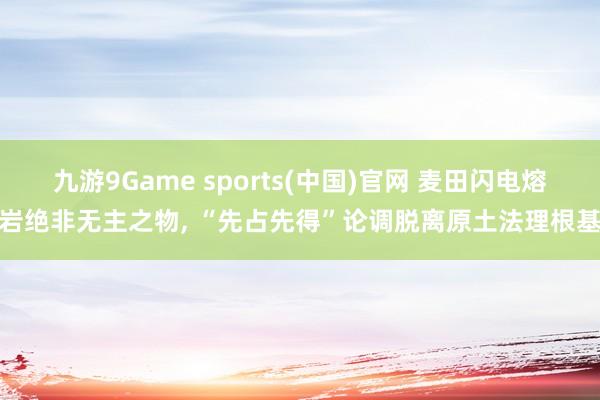 九游9Game sports(中国)官网 麦田闪电熔岩绝非无主之物， “先占先得”论调脱离原土法理根基