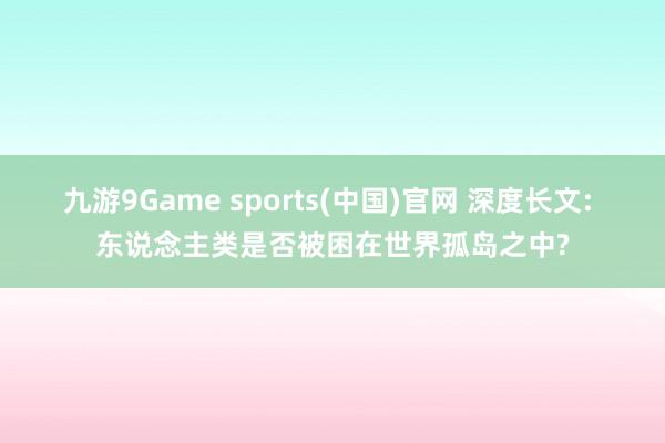 九游9Game sports(中国)官网 深度长文: 东说念主类是否被困在世界孤岛之中?
