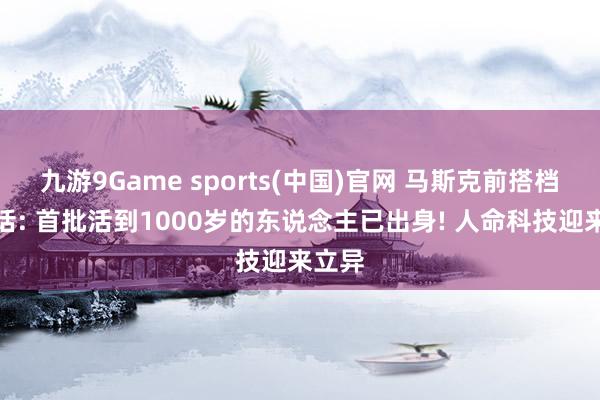 九游9Game sports(中国)官网 马斯克前搭档曾放话: 首批活到1000岁的东说念主已出身! 人命科技迎来立异