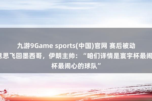 九游9Game sports(中国)官网 赛后被动连夜离好意思飞回墨西哥，伊朗主帅：“咱们详情是寰宇杯最闹心的球队”