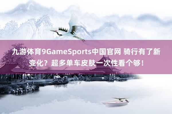 九游体育9GameSports中国官网 骑行有了新变化?超多单车皮肤一次性看个够!
