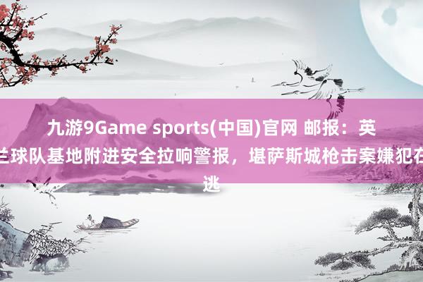 九游9Game sports(中国)官网 邮报:英格兰球队基地附进安全拉响警报,堪萨斯城枪击案嫌犯在逃