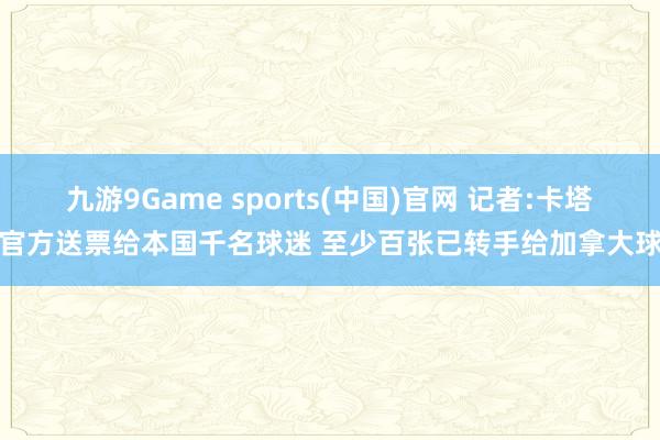 九游9Game sports(中国)官网 记者:卡塔尔官方送票给本国千名球迷 至少百张已转手给加拿大球迷