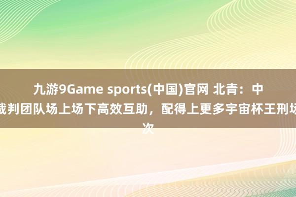 九游9Game sports(中国)官网 北青：中国裁判团队场上场下高效互助，配得上更多宇宙杯王刑场次