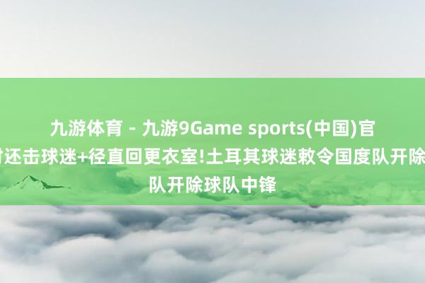 九游体育 - 九游9Game sports(中国)官网 下场时还击球迷+径直回更衣室!土耳其球迷敕令国度队开除球队中锋
