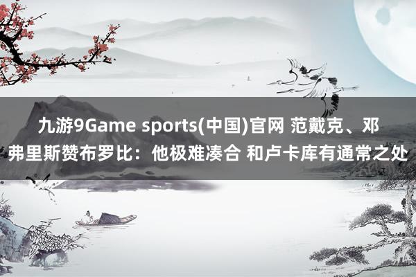 九游9Game sports(中国)官网 范戴克、邓弗里斯赞布罗比：他极难凑合 和卢卡库有通常之处