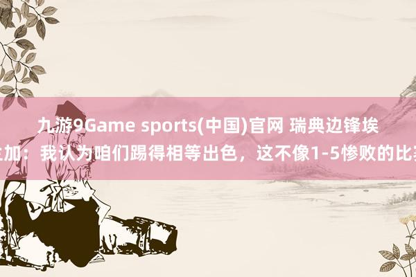 九游9Game sports(中国)官网 瑞典边锋埃兰加：我认为咱们踢得相等出色，这不像1-5惨败的比赛